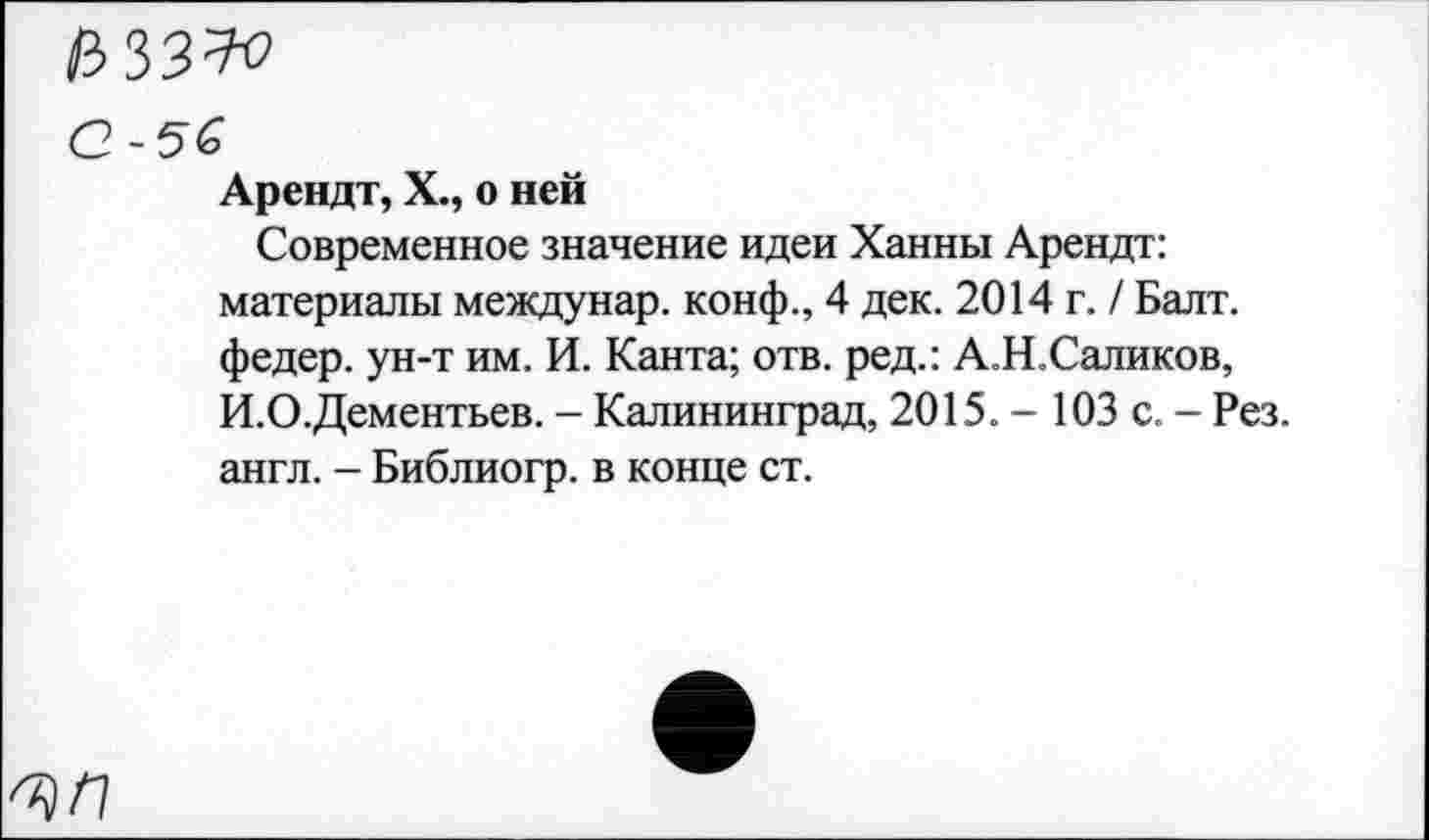 ﻿азз^о
О-5&
Арендт, X., о ней
Современное значение идеи Ханны Арендт: материалы междунар. конф., 4 дек. 2014 г. / Балт. федер. ун-т им. И. Канта; отв. ред.: А.Н.Саликов, И.О.Дементьев. - Калининград, 2015. - 103 с. - Рез. англ. - Библиогр. в конце ст.